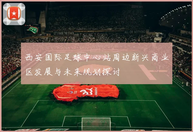 西安国际足球中心站周边新兴商业区发展与未来规划探讨