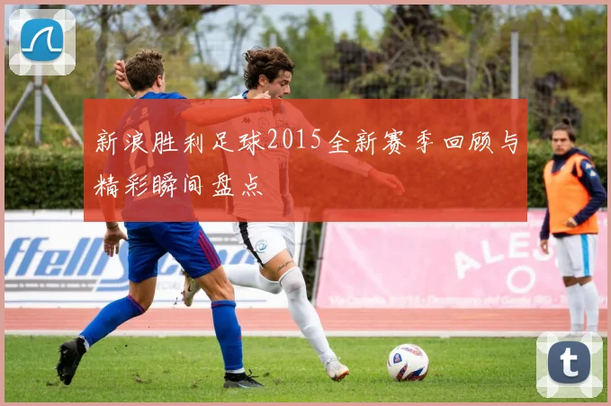 新浪胜利足球2015全新赛季回顾与精彩瞬间盘点