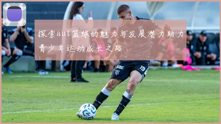 探索aut篮球的魅力与发展潜力助力青少年运动成长之路